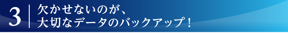 欠かせないのが、大切なデータのバックアップ！