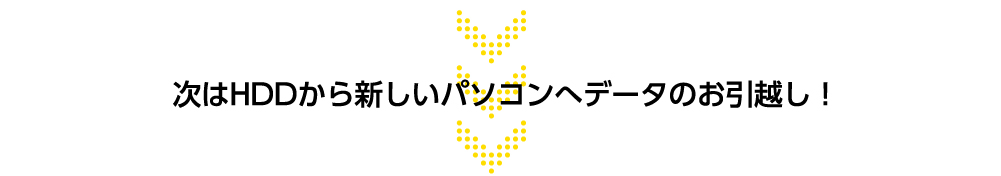 次はHDDから新しいパソコンへデータのお引越し！