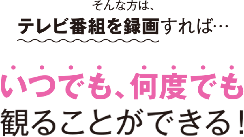 そんな方は、テレビ番組を録画すれば… いつでも何度でも観ることができる！