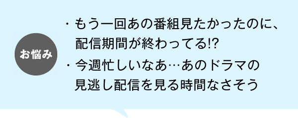 お悩み もう一回あの番組見たかったのに、配信期間が終わってる!? 今週忙しいなあ・・・あのドラマの見逃し配信を見る時間なさそう