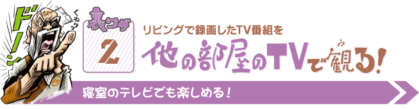 裏ワザ2 リビングで録画したTV番組を他の部屋のTVで観る！ 寝室のテレビでも楽しめる！