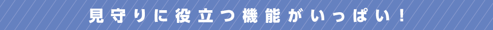 見守りに役立つ機能がいっぱい！