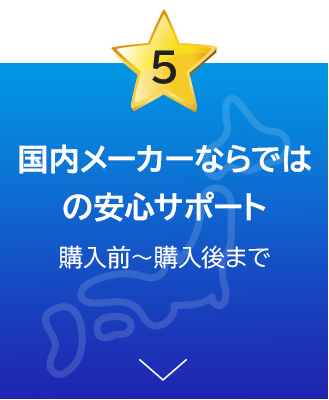 国内メーカーならではの安心サポート 購入前～購入後まで