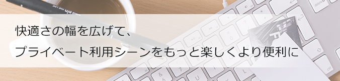 快適さの幅を広げて、プライベート利用シーンをもっと楽しくより便利に