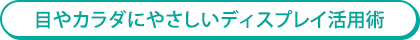 目やカラダにやさしいディスプレイ活用術