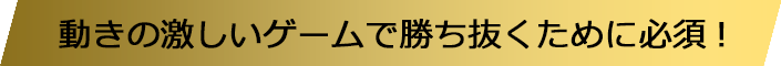 動きの激しいゲームで勝ち抜くために必須!