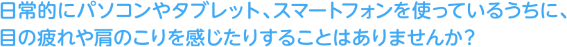 日常的にパソコンやタブレット、スマートフォンを使っているうちに、目の疲れや肩のこりを感じたりすることはありませんか？