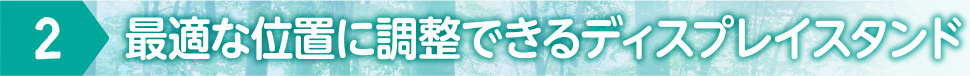 2 最適な位置に調整できるディスプレイスタンド
