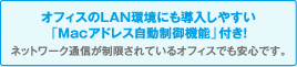 オフィスのLAN環境にも導入しやすい「Macアドレス自動制限機能」付き！ネットワーク通信が制限されているオフィスでも安心です。