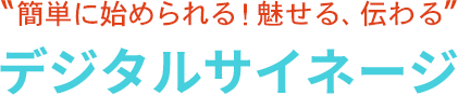 簡単に始められる！魅せる、伝わる デジタルサイネージ