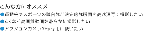 こんな方にオススメ 運動会やスポーツの試合など決定的な瞬間を高速連写で撮影したい 4Kなど高画質動画を滑らかに撮影したい アクションカメラの保存用に使いたい