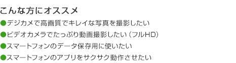 こんな方にオススメ デジカメで高画質でキレイな写真を撮影したい ビデオカメラでたっぷり動画撮影したい（フルHD） スマートフォンのデータ保存用に使いたい スマートフォンのアプリをサクサク動作させたい