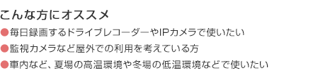 こんな方にオススメ 毎日録画するドライブレコーダーやIPカメラで使いたい 監視カメラなど屋外での利用を考えている方 車内など、夏場の高温環境や冬場の低温環境などで使いたい