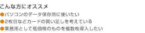 こんな方にオススメ パソコンのデータ保存用に使いたい 2枚目などカードの買い足しを考えている 業務用として低価格のものを複数枚導入したい
