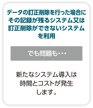 【データの訂正削除を行った場合にその記録が残るシステム又は訂正削除ができないシステムを利用】でも問題も・・・新たなシステム導入は時間とコストが発生します。