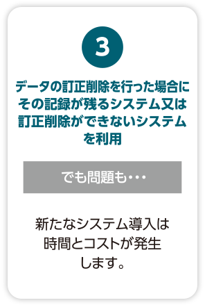 【データの訂正削除を行った場合にその記録が残るシステム又は訂正削除ができないシステムを利用】でも問題も・・・新たなシステム導入は時間とコストが発生します。