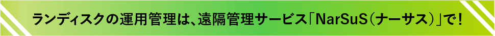 ランディスクの運用管理は、遠隔管理サービス「NarSuS（ナーサス）」で！