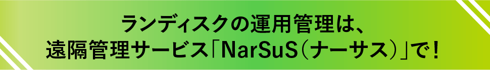 ランディスクの運用管理は、遠隔管理サービス「NarSuS（ナーサス）」で！