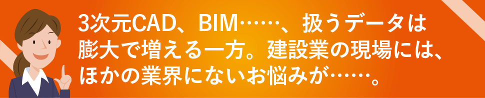 3次元CAD、BIM……、扱うデータは膨大で増える一方。建設業の現場には、ほかの業界にないお悩みが……。