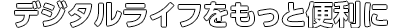 デジタルライフをもっと便利に