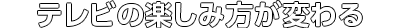 テレビの楽しみ方が変わる