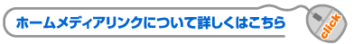 ホームメディアリンクについて詳しくはこちら