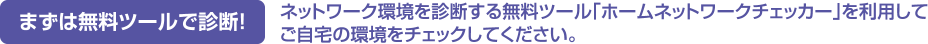 まずは無料ツールで診断！ネットワーク環境を診断する無料ツール｢ホームネットワークチェッカー｣を利用してご自宅の環境をチェックしてください。