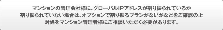 マンションの管理会社様に、グローバルIPアドレスが割り振られているか、割り振られていない場合はオプションで割り振るプランがないかなどをご確認の上、対処をマンション管理者様にご相談いただく必要があります。