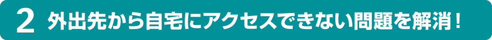 2 外出先から自宅にアクセスできない問題を解消！