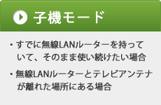 「子機モード」すでに無線LANルーターを持っていて、そのまま使い続けたい場合、無線LANルーターとテレビアンテナが離れた場所にある場合