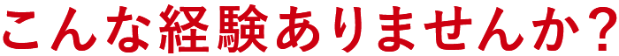 こんな経験ありませんか？