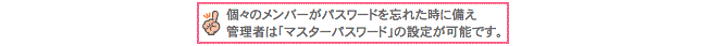 個々のメンバーがパスワードを忘れた時に備え管理者は「マスターパスワード」の設定が完了です。