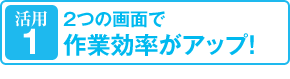 活用1：2つの画面で作業効率がアップ！