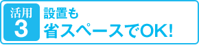 活用3：設置も省スペースでOK！