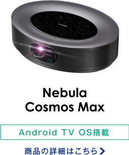 Nebula Cosmos Max/Android TV OS搭載 商品の詳細はこちら