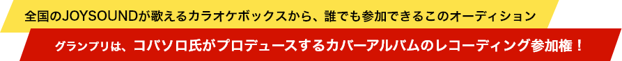 全国のJOYSOUNDが歌えるカラオケボックスから、誰でも参加できるこのオーディション。グランプリは、コバソロ氏がプロデュースするカバーアルバムのレコーディング参加権！