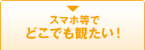 スマホ等でどこでも観たい！