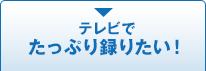 テレビでたっぷり録りたい！