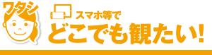 スマホ等でどこでも観たい！