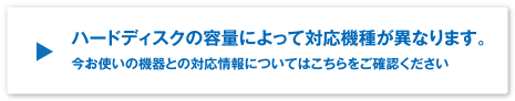 ハードディスクの容量によって対応機種がことなります。
今お使いの機器との対応情報についてはこちらをご確認ください