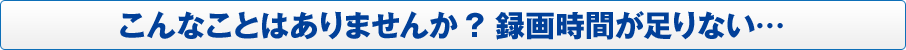 こんなことはありませんか? 録画時間が足りない…