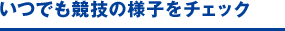 いつでも競技の様子をチェック