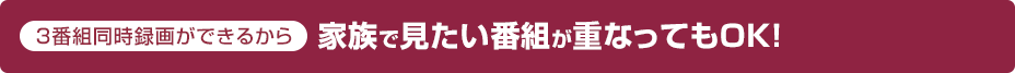 3番組同時録画ができるから家族で見たい番組が重なってもOK!