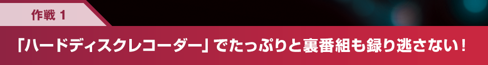 作戦1 「ハードディスクレコーダー」でたっぷりと裏番組も録り逃さない！