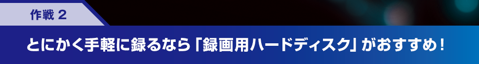 作戦2 とにかく手軽に録るなら「録画用ハードディスク」がおすすめ！