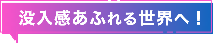 没入感あふれる世界へ