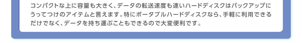 コンパクトな上に容量も大きく、データの転送速度も速いハードディスクはバックアップにうってつけのアイテムと言えます。特にポータブルハードディスクなら、手軽に利用できるだけでなく、データを持ち運ぶこともできるので大変便利です。