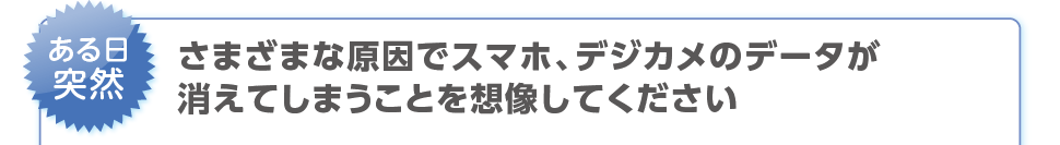 ある日突然、さまざまな原因でスマホ、デジカメのデータが消えてしまうことを想像してください。