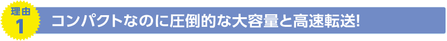 理由1　コンパクトなのに圧倒的な大容量と高速転送！