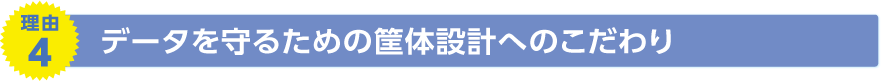 理由4　データを守るための筐体設計へのこだわり